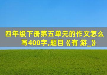 四年级下册第五单元的作文怎么写400字,题目《有 游_》